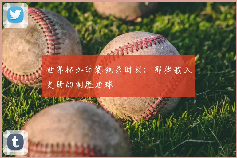 世界杯加时赛绝杀时刻：那些载入史册的制胜进球