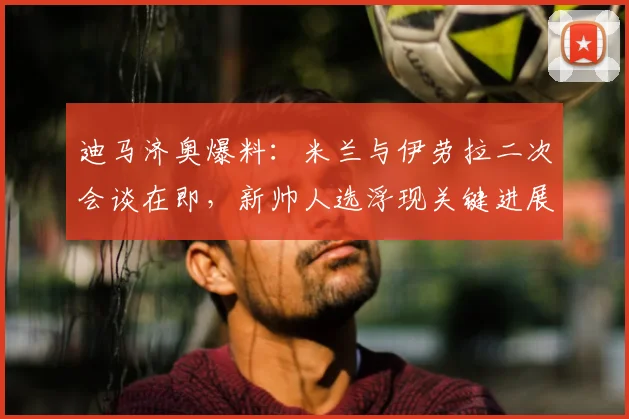 迪马济奥爆料：米兰与伊劳拉二次会谈在即，新帅人选浮现关键进展