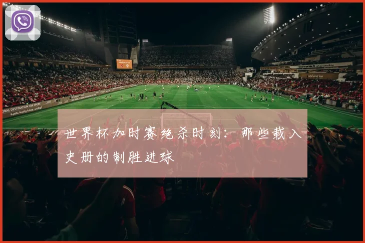 世界杯加时赛绝杀时刻：那些载入史册的制胜进球