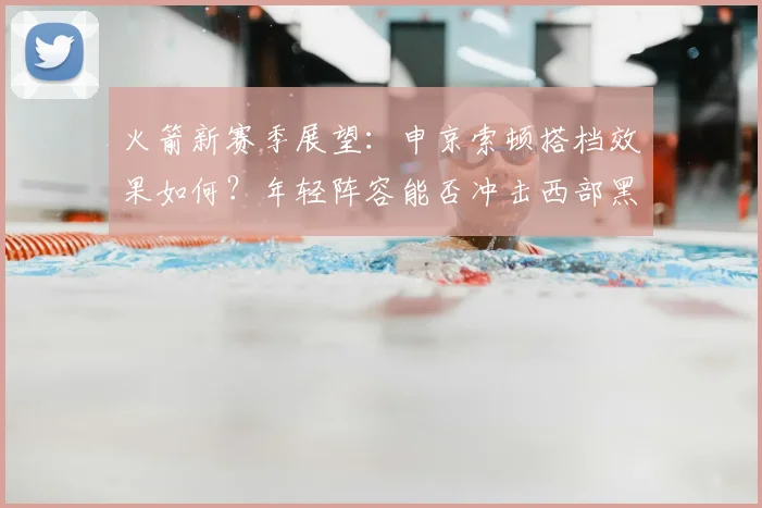 火箭新赛季展望：申京索顿搭档效果如何？年轻阵容能否冲击西部黑马？
