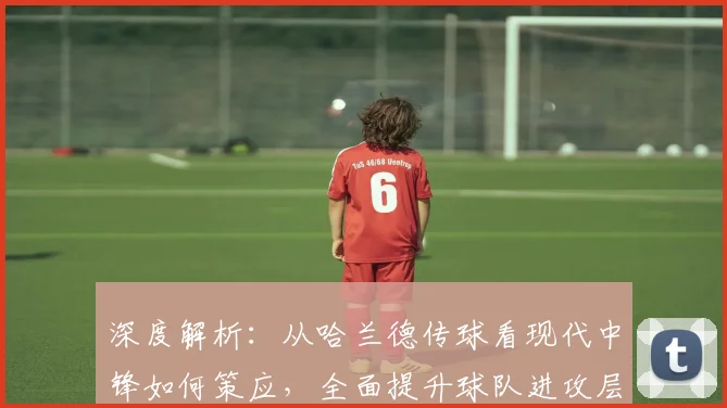 深度解析：从哈兰德传球看现代中锋如何策应，全面提升球队进攻层次