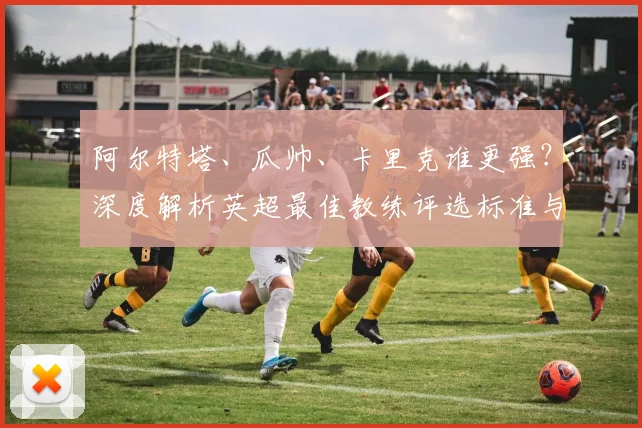 阿尔特塔、瓜帅、卡里克谁更强？深度解析英超最佳教练评选标准与三人表现