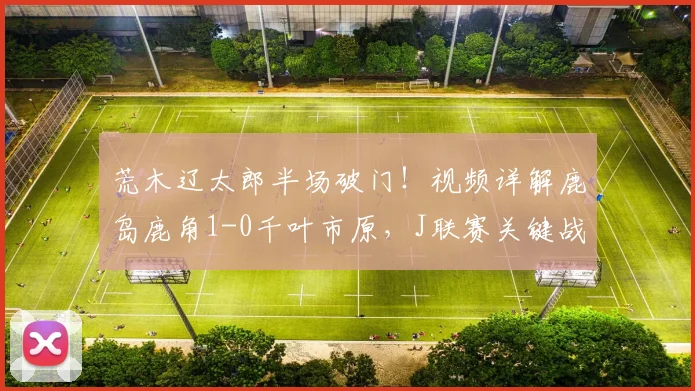 荒木辽太郎半场破门!视频详解鹿岛鹿角1-0千叶市原,J联赛关键战况分析