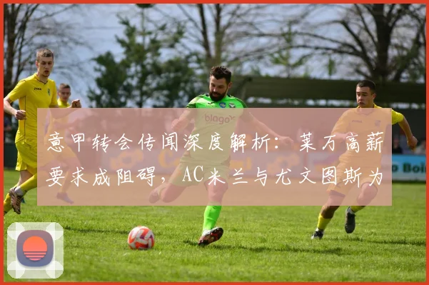 意甲转会传闻深度解析：莱万高薪要求成阻碍，AC米兰与尤文图斯为何反应冷淡？