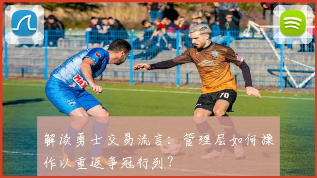 解读勇士交易流言:管理层如何操作以重返争冠行列?