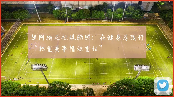 楚阿梅尼社媒晒照：在健身房践行“把重要事情放首位”