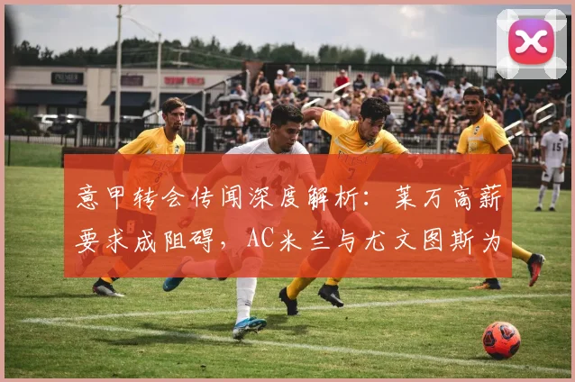 意甲转会传闻深度解析：莱万高薪要求成阻碍，AC米兰与尤文图斯为何反应冷淡？